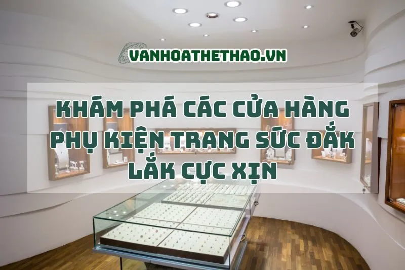 Khám phá các cửa hàng phụ kiện trang sức Đắk Lắk cực xịn 2025