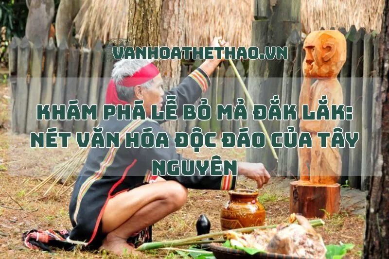Khám phá Lễ bỏ mả Đắk Lắk: Nét văn hóa độc đáo của Tây Nguyên